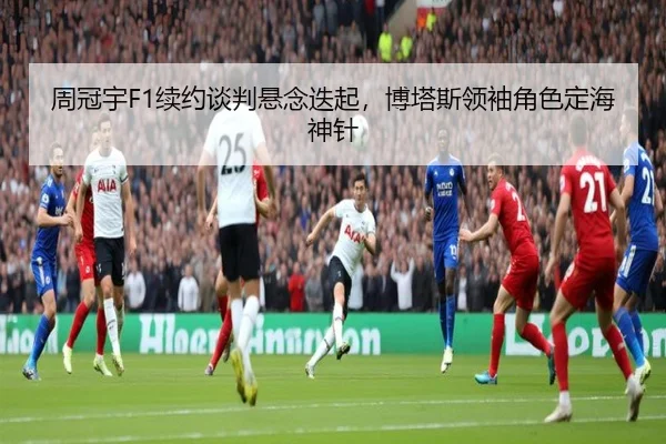 周冠宇F1续约谈判悬念迭起，博塔斯领袖角色定海神针