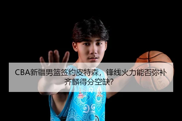 CBA新疆男篮签约皮特森，锋线火力能否弥补齐麟得分空缺？