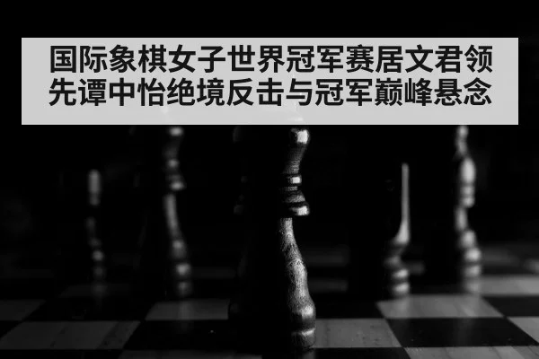 国际象棋女子世界冠军赛居文君领先谭中怡绝境反击与冠军巅峰悬念